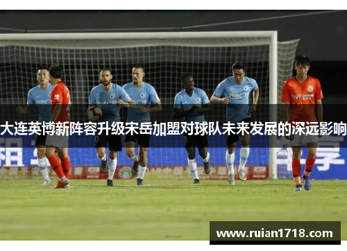 大连英博新阵容升级宋岳加盟对球队未来发展的深远影响