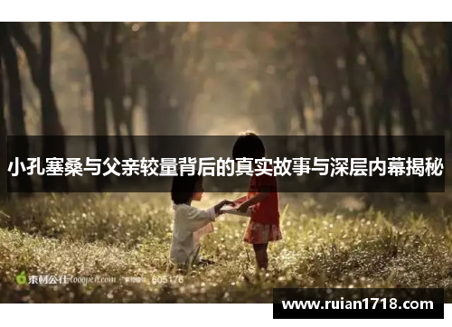 小孔塞桑与父亲较量背后的真实故事与深层内幕揭秘