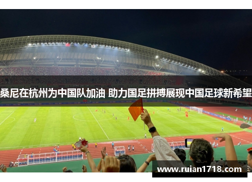 桑尼在杭州为中国队加油 助力国足拼搏展现中国足球新希望
