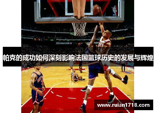 帕克的成功如何深刻影响法国篮球历史的发展与辉煌 帕克的成功如何深刻影响法国篮球历史的发展与辉煌