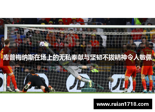库普梅纳斯在场上的无私奉献与坚韧不拔精神令人敬佩 库普梅纳斯在场上的无私奉献与坚韧不拔精神令人敬佩
