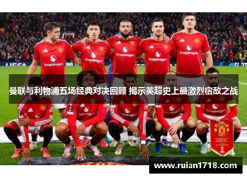 曼联与利物浦五场经典对决回顾 揭示英超史上最激烈宿敌之战